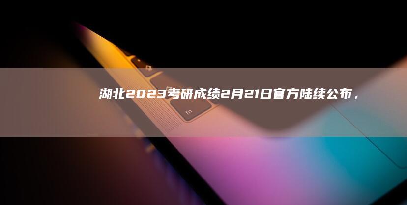 湖北2023考研成绩2月21日官方陆续公布，考生密切关注更新信息